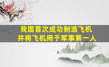 我国首次成功制造飞机 并将飞机用于军事第一人